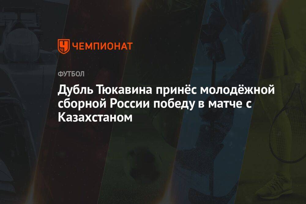 Дубль Тюкавина принёс молодёжной сборной России победу в матче с Казахстаном