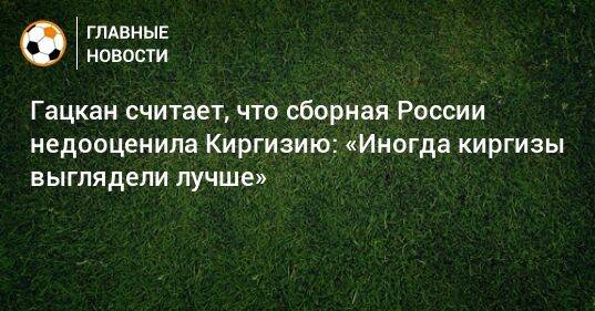 Гацкан считает, что сборная России недооценила Киргизию: «Иногда киргизы выглядели лучше»