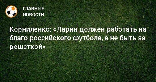 Корниленко: «Ларин должен работать на благо российского футбола, а не быть за решеткой»