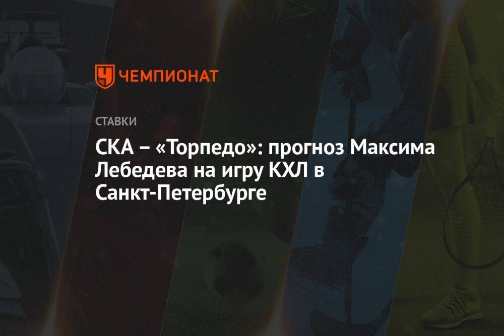 СКА – «Торпедо»: прогноз Максима Лебедева на игру КХЛ в Санкт-Петербурге