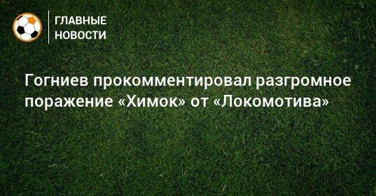 Гогниев прокомментировал разгромное поражение «Химок» от «Локомотива»