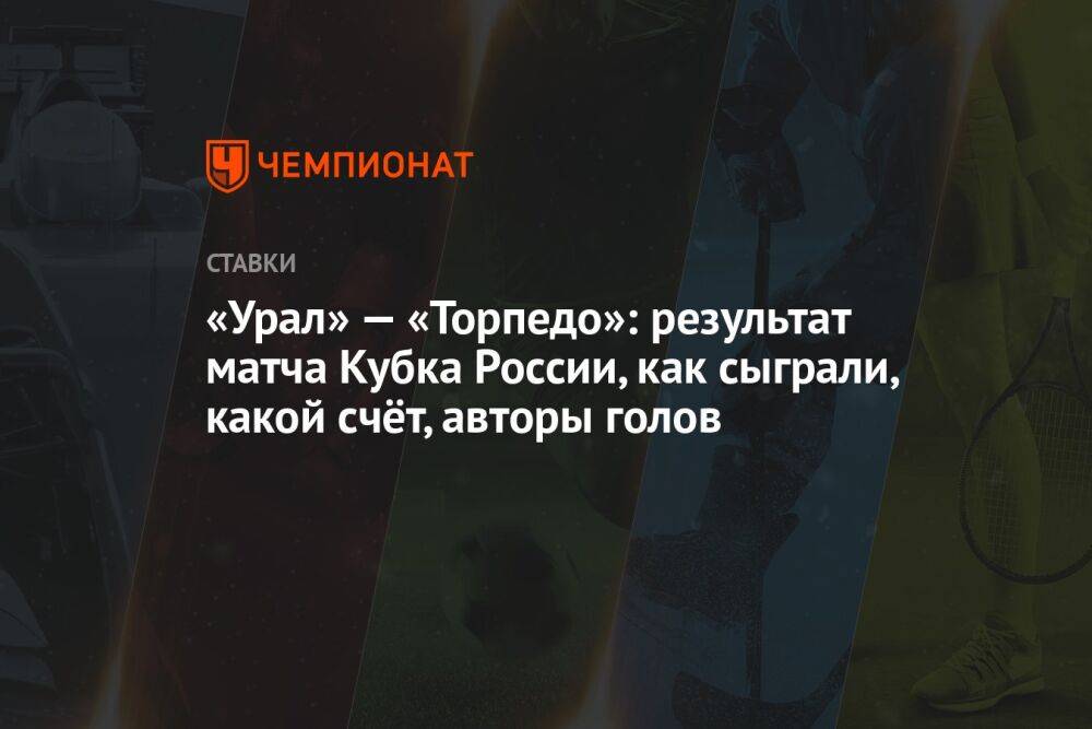 «Урал» — «Торпедо»: результат матча Кубка России, как сыграли, какой счёт, авторы голов