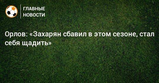 Орлов: «Захарян сбавил в этом сезоне, стал себя щадить»