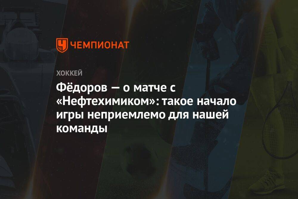 Фёдоров — о матче с «Нефтехимиком»: такое начало игры неприемлемо для нашей команды