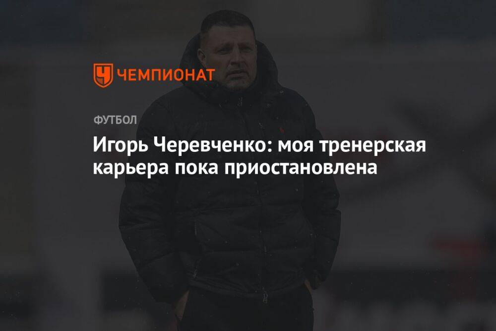 Игорь Черевченко: моя тренерская карьера пока приостановлена