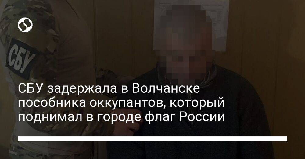 СБУ задержала в Волчанске пособника оккупантов, который поднимал в городе флаг России