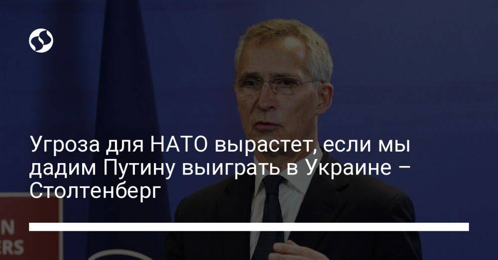 Угроза для НАТО вырастет, если мы дадим Путину выиграть в Украине – Столтенберг