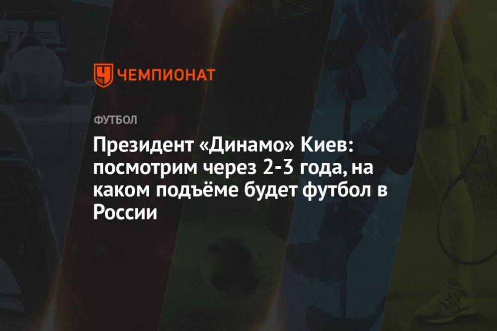 Президент «Динамо» Киев: посмотрим через 2-3 года, на каком подъёме будет футбол в России