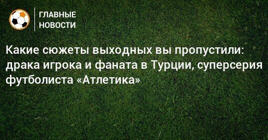 Какие сюжеты выходных вы пропустили: драка игрока и фаната в Турции, суперсерия футболиста «Атлетика»