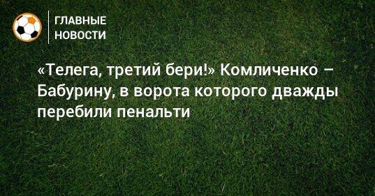 «Телега, третий бери!» Комличенко – Бабурину, в ворота которого дважды перебили пенальти