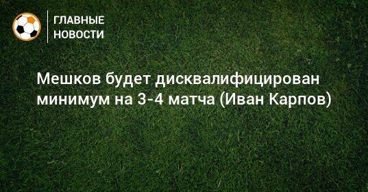 Мешков будет дисквалифицирован минимум на 3-4 матча (Иван Карпов)
