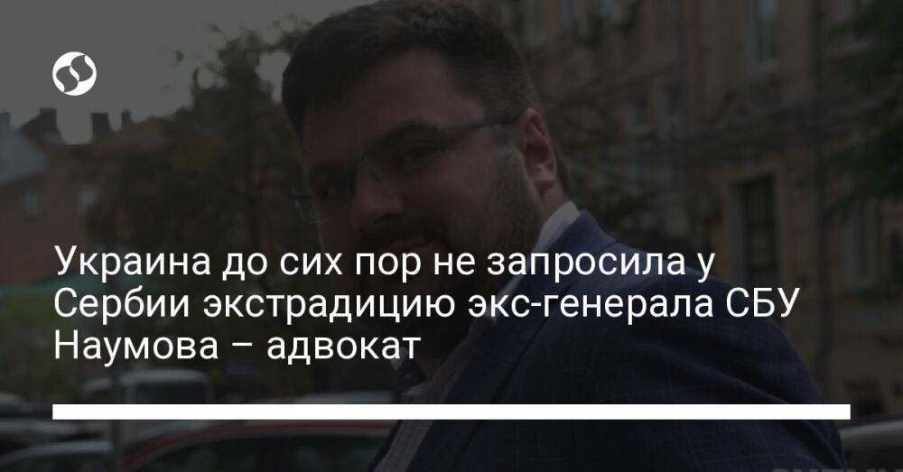 Украина до сих пор не запросила у Сербии экстрадицию экс-генерала СБУ Наумова – адвокат