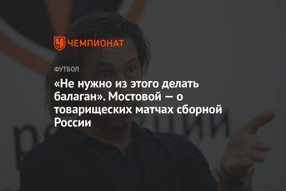 «Не нужно из этого делать балаган». Мостовой — о товарищеских матчах сборной России