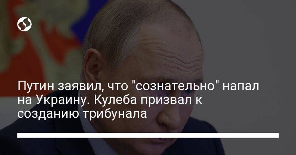 Путин заявил, что "сознательно" напал на Украину. Кулеба призвал к созданию трибунала