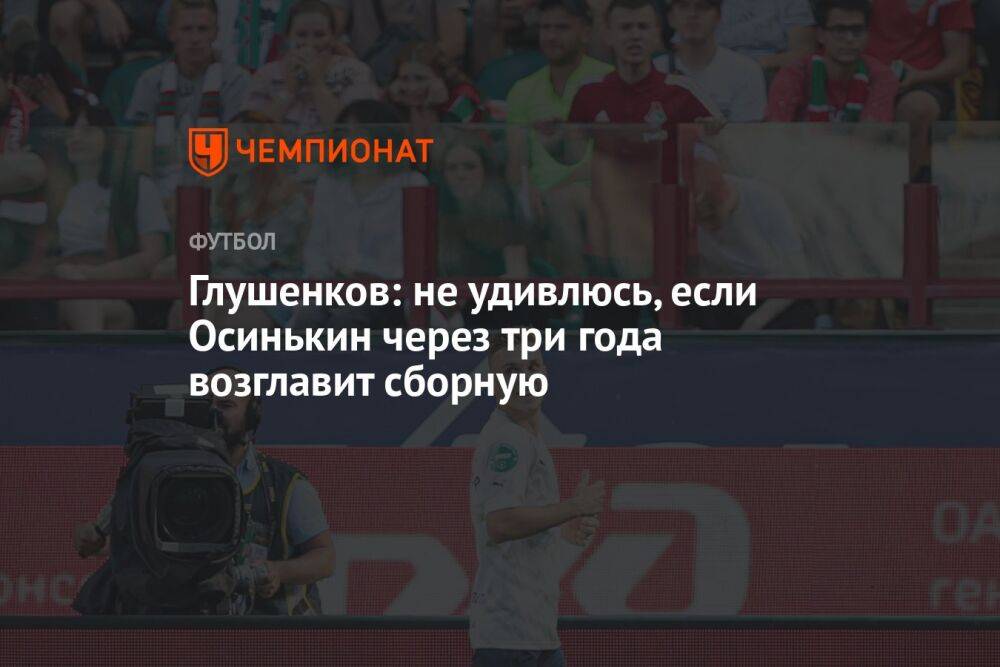 Глушенков: не удивлюсь, если Осинькин через три года возглавит сборную