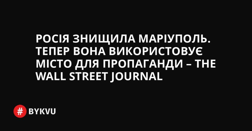 Росія знищила Маріуполь. Тепер вона використовує місто для пропаганди – The Wall Street Journal