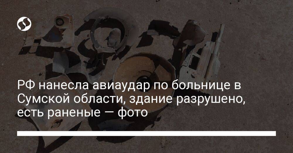 РФ нанесла авиаудар по больнице в Сумской области, здание разрушено, есть раненые — фото