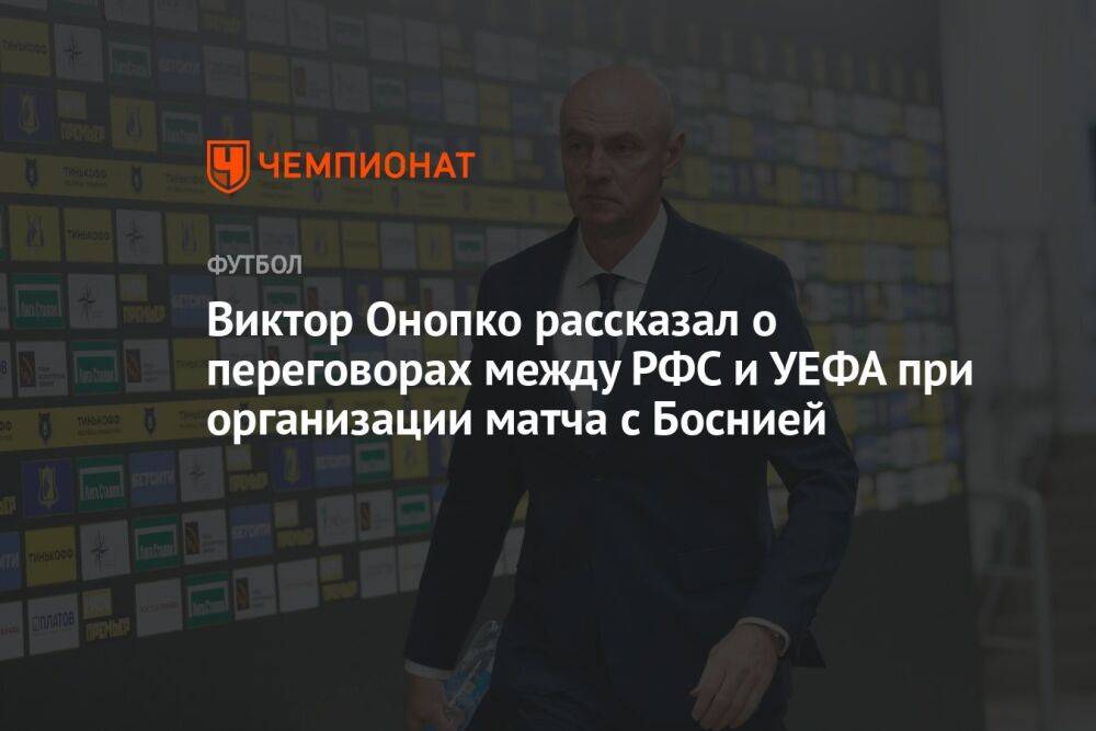 Виктор Онопко рассказал о переговорах между РФС и УЕФА при организации матча с Боснией