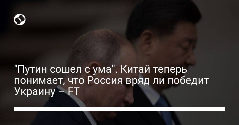 "Путин сошел с ума". Китай теперь понимает, что Россия вряд ли победит Украину – FT