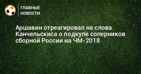 Аршавин отреагировал на слова Канчельскиса о подкупе соперников сборной России на ЧМ-2018