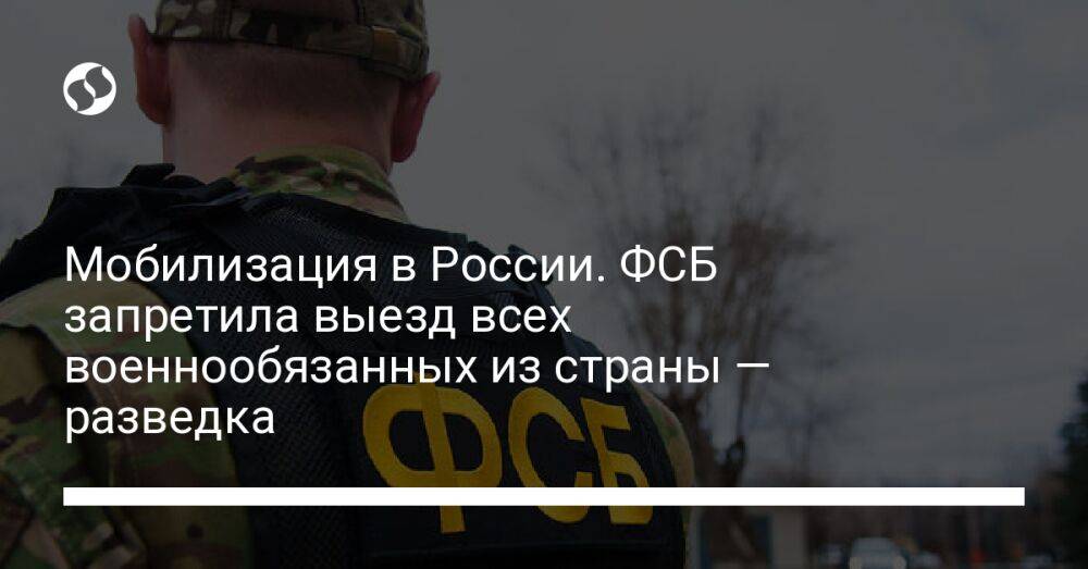 Мобилизация в России. ФСБ запретила выезд всех военнообязанных из страны — разведка