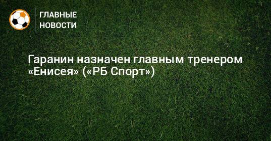 Гаранин назначен главным тренером «Енисея» («РБ Спорт»)