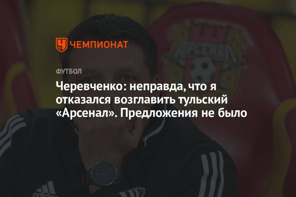 Черевченко: неправда, что я отказался возглавить тульский «Арсенал». Предложения не было