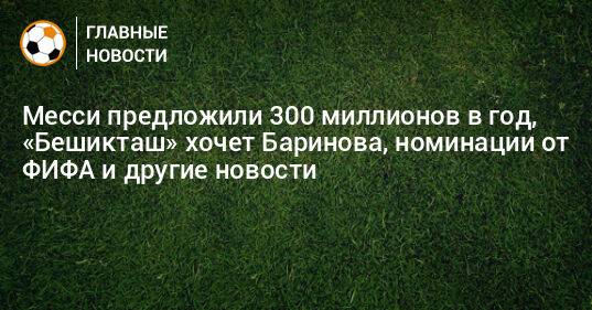 Месси предложили 300 миллионов в год, «Бешикташ» хочет Баринова, номинации от ФИФА и другие новости