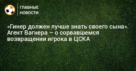 «Гинер должен лучше знать своего сына». Агент Вагнера – о сорвавшемся возвращении игрока в ЦСКА