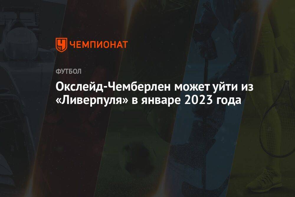 Окслейд-Чемберлен может уйти из «Ливерпуля» в январе 2023 года