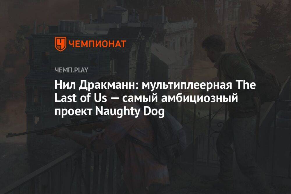 Нил Дракманн: мультиплеерная The Last of Us — самый амбициозный проект Naughty Dog