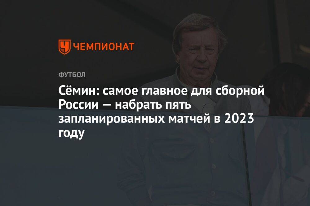 Сёмин: самое главное для сборной России — набрать пять запланированных матчей в 2023 году