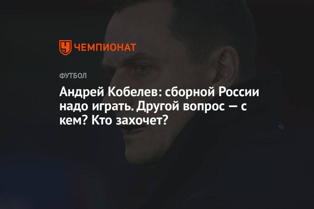 Андрей Кобелев: сборной России надо играть. Другой вопрос — с кем? Кто захочет?
