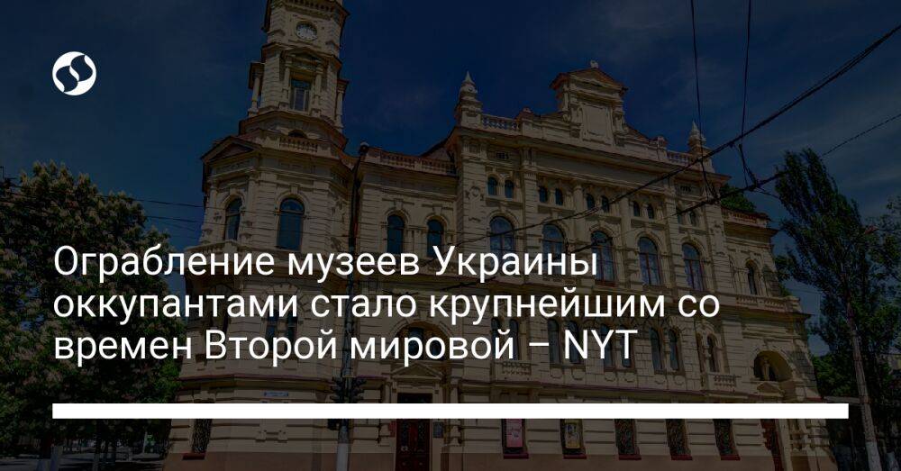 Ограбление музеев Украины оккупантами стало крупнейшим со времен Второй мировой – NYT