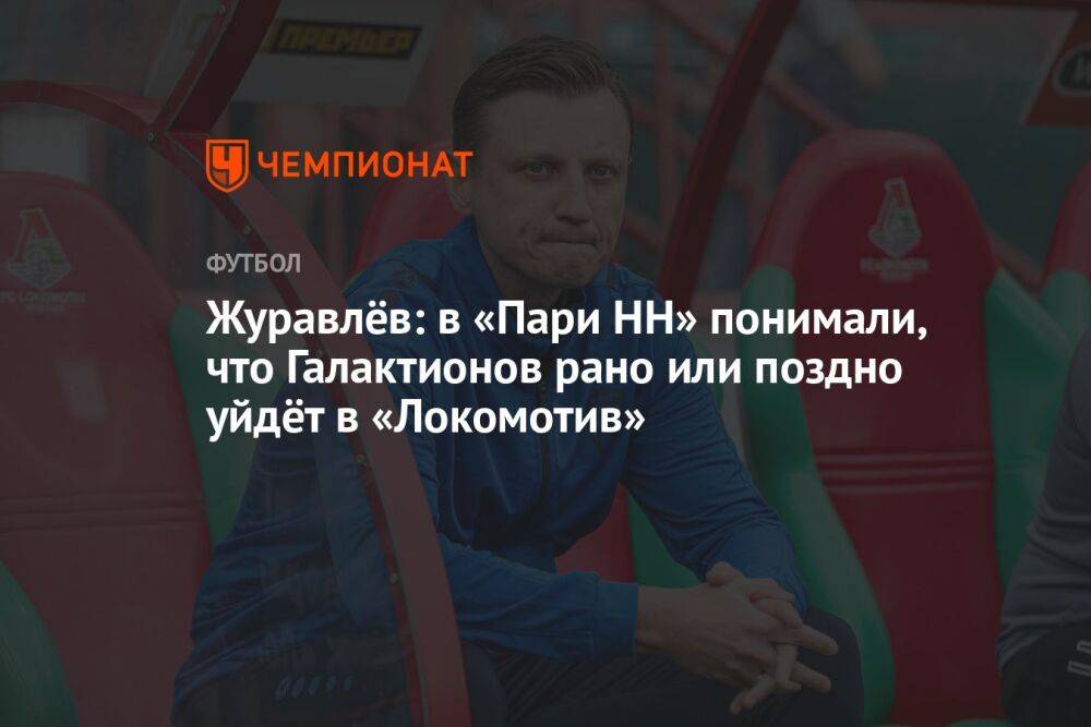 Журавлёв: в «Пари НН» понимали, что Галактионов рано или поздно уйдёт в «Локомотив»