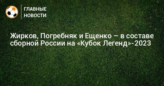 Жирков, Погребняк и Ещенко – в составе сборной России на «Кубок Легенд»-2023
