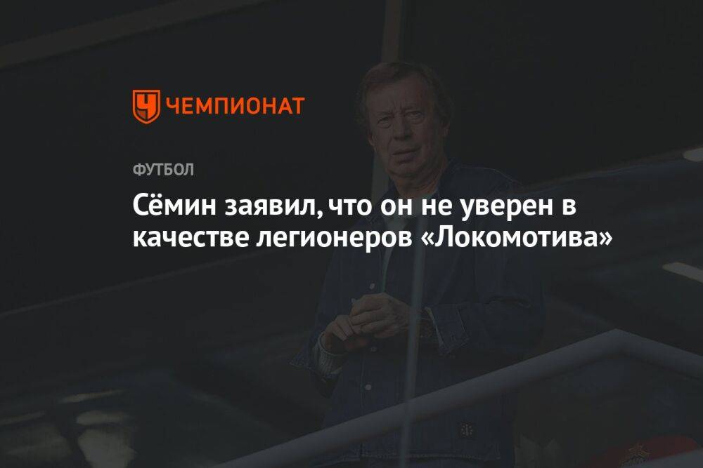 Сёмин заявил, что он не уверен в качестве легионеров «Локомотива»