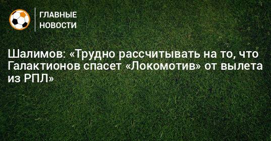 Шалимов: «Трудно рассчитывать на то, что Галактионов спасет «Локомотив» от вылета из РПЛ»
