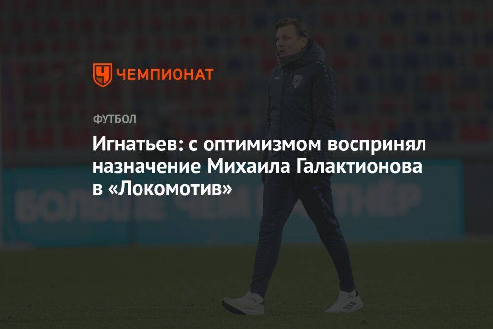 Игнатьев: с оптимизмом воспринял назначение Михаила Галактионова в «Локомотив»