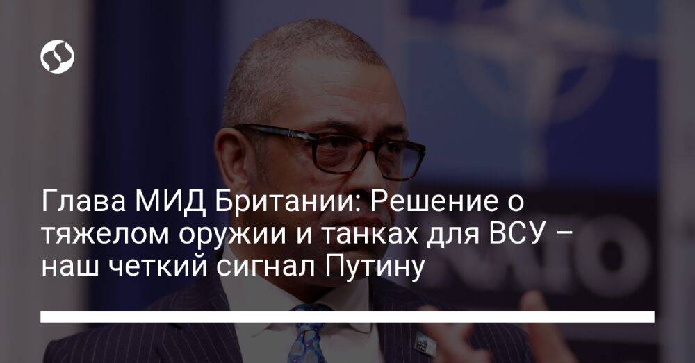 Глава МИД Британии: Решение о тяжелом оружии и танках для ВСУ – наш четкий сигнал Путину