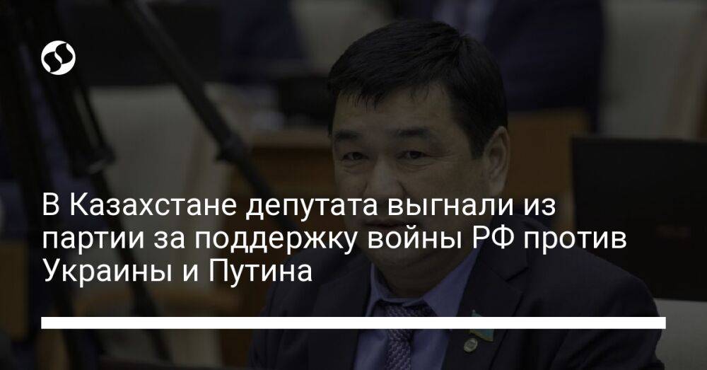 В Казахстане депутата выгнали из партии за поддержку войны РФ против Украины и Путина