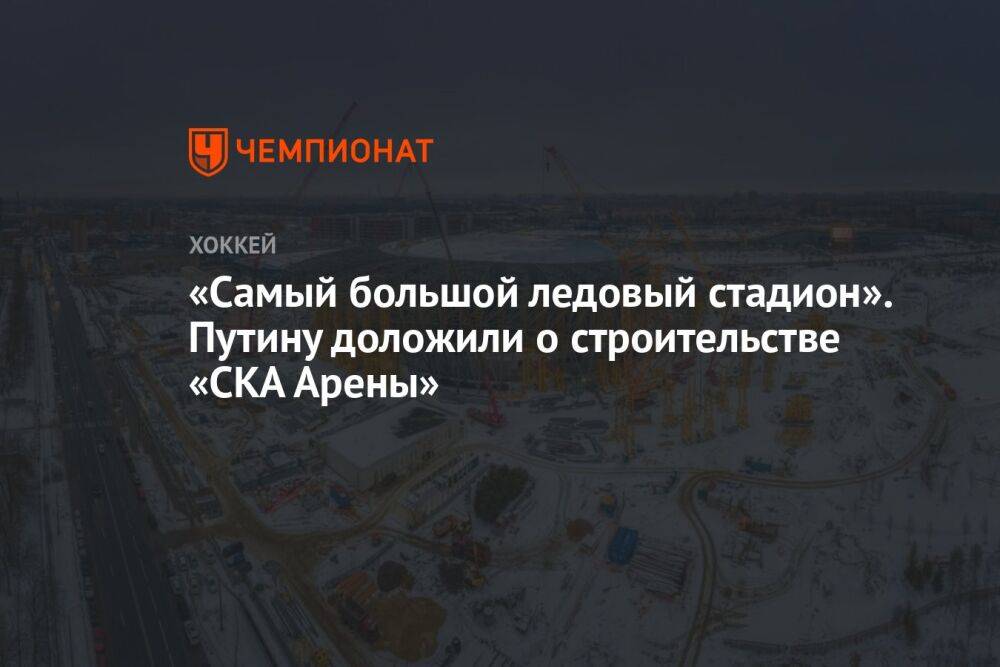 «Самый большой ледовый стадион». Путину доложили о строительстве «СКА Арены»