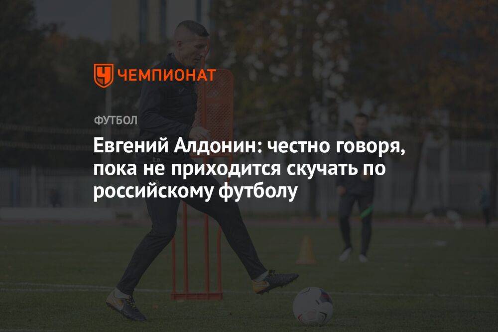 Евгений Алдонин: честно говоря, пока не приходится скучать по российскому футболу