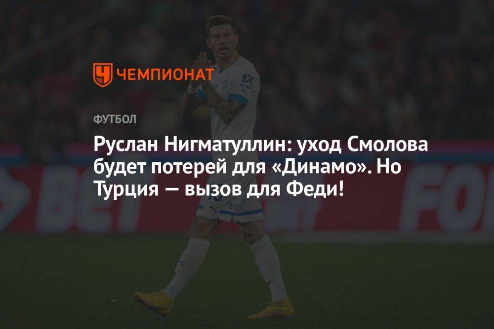 Руслан Нигматуллин: уход Смолова будет потерей для «Динамо». Но Турция — вызов для Феди!