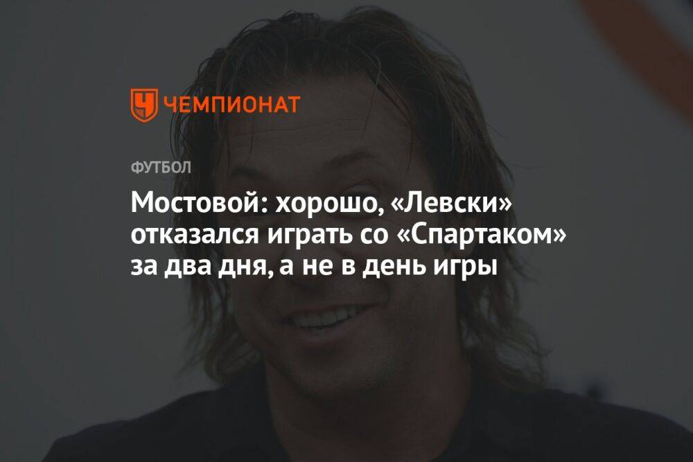 Мостовой: хорошо, «Левски» отказался играть со «Спартаком» за два дня, а не в день игры
