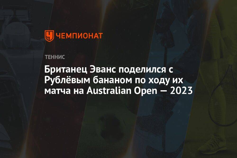 Британец Эванс поделился с Рублёвым бананом по ходу их матча на Australian Open — 2023
