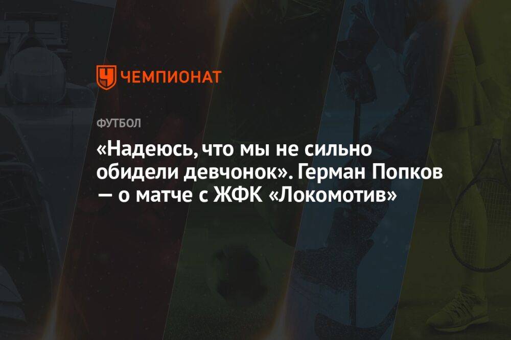 «Надеюсь, что мы не сильно обидели девчонок». Герман Попков — о матче с ЖФК «Локомотив»