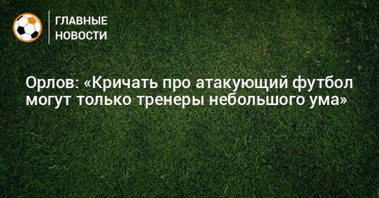 Орлов: «Кричать про атакующий футбол могут только тренеры небольшого ума»