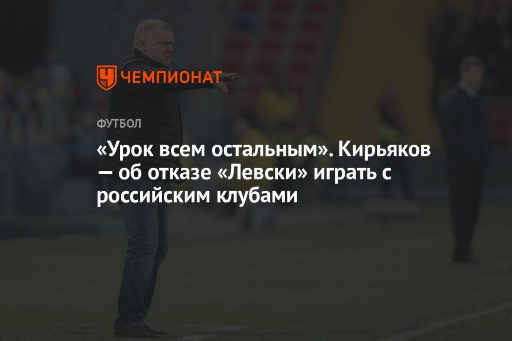 «Урок всем остальным». Кирьяков — об отказе «Левски» играть с российским клубами