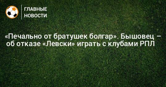 «Печально от братушек болгар». Бышовец – об отказе «Левски» играть с клубами РПЛ